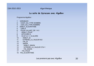 Algorithmique
ISN 2012-2013
Les premiers pas avec AlgoBox 20
La suite de Syracuse avec AlgoBox
Programme AlgoBox :
1 VARIABLES
2 N EST_DU_TYPE NOMBRE
3 I EST_DU_TYPE NOMBRE
4 DEBUT_ALGORITHME
5 LIRE N
6 POUR I ALLANT_DE 1 A 5
7 DEBUT_POUR
8 AFFICHER N
9 SI (N % 2 == 0) ALORS
10 DEBUT_SI
11 N PREND_LA_VALEUR N/2
12 FIN_SI
13 SINON
14 DEBUT_SINON
15 N PREND_LA_VALEUR 3*N+1
16 FIN_SINON
17 FIN_POUR
18 FIN_ALGORITHME
20
La suite de Syracuse : Programme AlgoBox
 