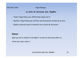 Algorithmique
ISN 2012-2013
Les premiers pas avec AlgoBox 21
La suite de Syracuse avec AlgoBox
• Tester l’algorithme avec différentes valeurs de N.
• Modifier l’algorithme pour afficher les 20 premiers termes de la suite.
• Quelle conjecture peut-on émettre sur la suite de Syracuse ?
Réponse :
Quel que soit le nombre N de départ, la suite de Syracuse admet un
terme qui a pour valeur 1.
21
La suite de Syracuse : tests et conjecture
 