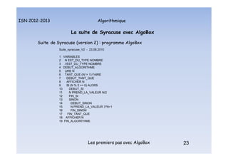 Algorithmique
ISN 2012-2013
Les premiers pas avec AlgoBox 23
La suite de Syracuse avec AlgoBox
Suite de Syracuse (version 2) : programme AlgoBox
Suite_syracuse_V2 - 23.08.2010
1 VARIABLES
2 N EST_DU_TYPE NOMBRE
3 I EST_DU_TYPE NOMBRE
4 DEBUT_ALGORITHME
5 LIRE N
6 TANT_QUE (N != 1) FAIRE
7 DEBUT_TANT_QUE
8 AFFICHER N
9 SI (N % 2 == 0) ALORS
10 DEBUT_SI
11 N PREND_LA_VALEUR N/2
12 FIN_SI
13 SINON
14 DEBUT_SINON
15 N PREND_LA_VALEUR 3*N+1
16 FIN_SINON
17 FIN_TANT_QUE
18 AFFICHER N
19 FIN_ALGORITHME
23
La suite de Syracuse : programme Algobox Version 2
 