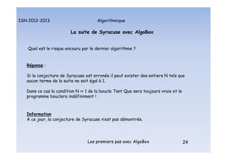 Algorithmique
ISN 2012-2013
Les premiers pas avec AlgoBox 24
La suite de Syracuse avec AlgoBox
Quel est le risque encouru par le dernier algorithme ?
Réponse :
Si la conjecture de Syracuse est erronée il peut exister des entiers N tels que
aucun terme de la suite ne soit égal à 1.
Dans ce cas la condition N <> 1 de la boucle Tant Que sera toujours vraie et le
programme bouclera indéfiniment !
Information
A ce jour, la conjecture de Syracuse n’est pas démontrée.
La suite de Syracuse : le risque !
 