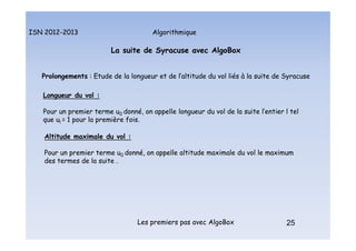 Algorithmique
ISN 2012-2013
Les premiers pas avec AlgoBox 25
La suite de Syracuse avec AlgoBox
Prolongements : Etude de la longueur et de l’altitude du vol liés à la suite de Syracuse
Longueur du vol :
Pour un premier terme u0 donné, on appelle longueur du vol de la suite l’entier l tel
que ul = 1 pour la première fois.
La suite de Syracuse : prolongements
Altitude maximale du vol :
Pour un premier terme u0 donné, on appelle altitude maximale du vol le maximum
des termes de la suite .
 