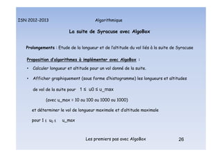 Algorithmique
ISN 2012-2013
Les premiers pas avec AlgoBox 26
La suite de Syracuse avec AlgoBox
Prolongements : Etude de la longueur et de l’altitude du vol liés à la suite de Syracuse
Proposition d’algorithmes à implémenter avec AlgoBox :
• Calculer longueur et altitude pour un vol donné de la suite.
• Afficher graphiquement (sous forme d’histogramme) les longueurs et altitudes
de vol de la suite pour 1 ≤ u0 ≤ u_max
(avec u_max = 10 ou 100 ou 1000 ou 1000)
et déterminer le vol de longueur maximale et d’altitude maximale
pour 1 ≤ u0 ≤ u_max
La suite de Syracuse : prolongements : algos
 