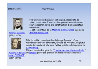 Algorithmique
ISN 2012-2013
Une galerie de portraits 30
Fils unique d'un banquier, cet anglais, algébriste de
talent, renoncera à une carrière prometteuse de savant
pour consacrer sa vie à la construction d'un calculateur
mécanique.
Il est l'inventeur de la Machine à différences puis de la
Machine Analytique.
Charles Babbage
(1791-1871)
Fille du poète romantique Lord George Byron et d'une
mathématicienne et féministe, épouse de William King (futur
comte de Lovelace), elle sera l'élève puis la collaboratrice de
C. BABBAGE.
Elle est aussi à l'origine du "Principe des machines à calculer".
Un langage porte son prénom en mémoire de ses travaux.
Augusta Ada King
Lady LOVELACE
(1814-1852)
Portraits : Babbage et Lovelace
 
