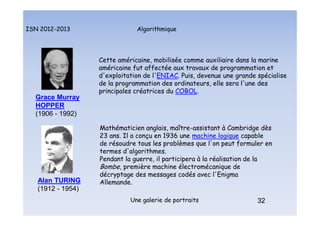 Algorithmique
ISN 2012-2013
Une galerie de portraits 32
Cette américaine, mobilisée comme auxiliaire dans la marine
américaine fut affectée aux travaux de programmation et
d'exploitation de l'ENIAC. Puis, devenue une grande spécialise
de la programmation des ordinateurs, elle sera l'une des
principales créatrices du COBOL.
Grace Murray
HOPPER
(1906 - 1992)
32
Mathématicien anglais, maître-assistant à Cambridge dès
23 ans. Il a conçu en 1936 une machine logique capable
de résoudre tous les problèmes que l'on peut formuler en
termes d'algorithmes.
Pendant la guerre, il participera à la réalisation de la
Bombe, première machine électromécanique de
décryptage des messages codés avec l'Enigma
Allemande.
Alan TURING
(1912 - 1954)
Portraits : Hopper et Turing
 