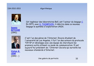 Algorithmique
ISN 2012-2013
Une galerie de portraits 33
Cet ingénieur des laboratoires Bell, est l'auteur du langage C.
En 1973, avec K. THOMPSON, il réécrira dans ce nouveau
langage le système d'exploitation UNIX.
Dennis
RITCHIE
(1941)
33
C'est l'un des pères de l'Internet. Encore étudiant de
l'université de Los Angeles, il fut l'un des auteurs du protocole
TCP/IP et développa avec une équipe de chercheurs les
premiers outils utilisant ce mode de communication. Il est
aujourd'hui président de l'Internet Society qui surveille les
nouveaux standards d'Internet.
Vinton G.
CERF
(1943 - )
Portraits : Ritchie et Cerf
 
