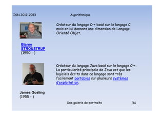 Algorithmique
ISN 2012-2013
Une galerie de portraits 34
Créateur du langage C++ basé sur le langage C
mais en lui donnant une dimension de Langage
Orienté Objet.
Bjarne
STROUSTRUP
(1950 - )
34
Portraits : Stroustrup et Gosling
James Gosling
(1955 - )
Créateur du langage Java basé sur le langage C++.
La particularité principale de Java est que les
logiciels écrits dans ce langage sont très
facilement portables sur plusieurs systèmes
d’exploitation.
 
