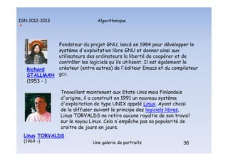 Algorithmique
ISN 2012-2013
Une galerie de portraits 36
Richard
STALLMAN
(1953 - )
Fondateur du projet GNU, lancé en 1984 pour développer le
système d'exploitation libre GNU et donner ainsi aux
utilisateurs des ordinateurs la liberté de coopérer et de
contrôler les logiciels qu'ils utilisent. Il est également le
créateur (entre autres) de l'éditeur Emacs et du compilateur
gcc.
Travaillant maintenant aux Etats-Unis mais Finlandais
d'origine, il a construit en 1991 un nouveau système
d'exploitation de type UNIX appelé Linux. Ayant choisi
de le diffuser suivant le principe des logiciels libres,
Linus TORVALDS ne retire aucune royaltie de son travail
sur le noyau Linux. Cela n'empêche pas sa popularité de
croitre de jours en jours.
Linus TORVALDS
(1969 -) 36
Portraits : Stallman et Torvalds
 