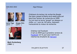 Algorithmique
ISN 2012-2013
Une galerie de portraits 37
Larry Page
(1973 - )
Sergey Brin
(1973 - )
Créateurs du moteur de recherche Google.
Ces deux jeunes brillants nord-américains ont
lancé leur moteur de recherche en 1999.
Ce mot vient du terme "googol" qui désigne un
chiffre, un 1 suivi de 100 zéros, traduisant
l'exhaustivité du moteur de recherche.
Mark Zuckerberg
(1984 - )
Créateur de Facebook
C'est en 2004 que la première version de
Facebook voit le jour pour mettre en
relation les étudiants de Harvard.
37
Portraits : Page, Brin et Zuckerberg
 