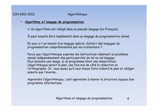 Algorithmique
ISN 2012-2013
Algorithme et langage de programmation 4
• Algorithme et langage de programmation
 Un algorithme est rédigé dans un pseudo-langage (en Français).
Il peut ensuite être implémenté dans un langage de programmation donné.
En quoi a-t-on besoin d’un langage spécial, distinct des langages de
programmation compréhensibles par les ordinateurs ?
Parce que l’algorithmique exprime les instructions résolvant un problème
donné indépendamment des particularités de tel ou tel langage.
Pour prendre une image, si un programme était une dissertation,
l’algorithmique serait le plan, une fois mis de côté la rédaction et
l’orthographe. Or, vous savez qu’il vaut mieux faire d’abord le plan et rédiger
ensuite que l’inverse…
Apprendre l’algorithmique, c’est apprendre à manier la structure logique d’un
programme informatique.
Algorithme et langage de programmation
 