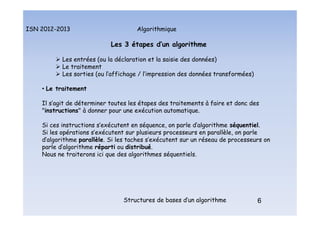 Algorithmique
ISN 2012-2013
Structures de bases d’un algorithme 6
Les 3 étapes d’un algorithme
 Les entrées (ou la déclaration et la saisie des données)
 Le traitement
 Les sorties (ou l’affichage / l’impression des données transformées)
• Le traitement
Il s’agit de déterminer toutes les étapes des traitements à faire et donc des
"instructions" à donner pour une exécution automatique.
Si ces instructions s’exécutent en séquence, on parle d’algorithme séquentiel.
Si les opérations s’exécutent sur plusieurs processeurs en parallèle, on parle
d’algorithme parallèle. Si les taches s’exécutent sur un réseau de processeurs on
parle d’algorithme réparti ou distribué.
Nous ne traiterons ici que des algorithmes séquentiels.
6
Les 3 étapes d’un algorithme : le traitement
 