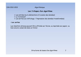 Algorithmique
ISN 2012-2013
Structures de bases d’un algorithme 7
Les 3 étapes d’un algorithme
 Les entrées (ou la déclaration et la saisie des données)
 Le traitement
 Les sorties (ou l’affichage / l’impression des données transformées)
• Les sorties
Les résultats obtenus peuvent être affichés sur l’écran, ou imprimés sur papier, ou
bien encore conservés dans un fichier.
Les 3 étapes d’un algorithme : les sorties
 