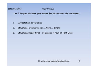 Algorithmique
ISN 2012-2013
Structures de bases d’un algorithme 9
Les 3 briques de base pour écrire les instructions du traitement
1. Affectation de variables
2. Structure alternative (Si … Alors …. Sinon)
3. Structures répétitives (« Boucles » Pour et Tant Que)
9
Les 3 briques de base
 