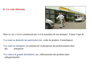 b) La vente itinérante
Dans ce cas, c’est le commercial qui va à la rencontre de son prospect. Il peut s’agir de :
• La vente au domicile des particuliers (ex. vente de produits Cosmétiques)
• La vente en entreprise: le commercial va prospecter des professionnels dans
des entreprises
• La vente à la grande distribution (ex. référencement des produits dans
unhypermarché)
 