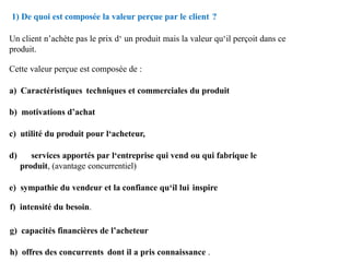 1) De quoi est composée la valeur perçue par le client ?
Un client n’achète pas le prix d‘ un produit mais la valeur qu‘il perçoit dans ce
produit.
Cette valeur perçue est composée de :
a) Caractéristiques techniques et commerciales du produit
b) motivations d’achat
c) utilité du produit pour l‘acheteur,
d) services apportés par l‘entreprise qui vend ou qui fabrique le
produit, (avantage concurrentiel)
e) sympathie du vendeur et la confiance qu‘il lui inspire
f) intensité du besoin.
g) capacités financières de l’acheteur
h) offres des concurrents dont il a pris connaissance .
 