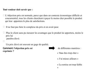 Tout vendeur doit savoir que :
L‘objection prix est normale, parce que dans un contexte économique difficile et
concurrentiel, tous les clients cherchent à payer le moins cher possible le produit
qui leur apportera le plus de satisfactions.
Il ne faut pas faire le complexe du prix et en avoir peur.
Plus le client aura pu mesurer les avantages que le produit lui apportera, moins le
prix lui
paraîtra élevé.
Un prix élevé est souvent un gage de qualité.
Comment l'objection prix est
exprimée ?
de différentes manières :
« Vous êtes trop cher »
« J‘ai mieux ailleurs »
« La remise est trop faible
»
 