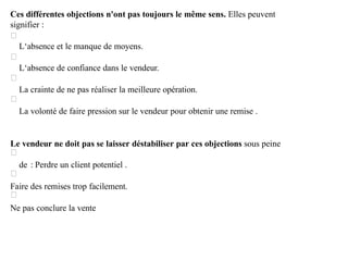 Ces différentes objections n'ont pas toujours le même sens. Elles peuvent
signifier :
L‘absence et le manque de moyens.
L‘absence de confiance dans le vendeur.
La crainte de ne pas réaliser la meilleure opération.
La volonté de faire pression sur le vendeur pour obtenir une remise .
Le vendeur ne doit pas se laisser déstabiliser par ces objections sous peine
de : Perdre un client potentiel .
Faire des remises trop facilement.
Ne pas conclure la vente
 