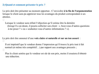 2) Quand et comment présenter le prix ?
Le prix doit être présenter au moment opportun . C’est-à-dire à la fin de l‘argumentation
lorsque le client aura pu apprécier tous les avantages du produit correspondant à ses
attentes.
Lorsque le vendeur aura réfuté l‘objection qu‘il estime être la dernière
(lorsqu‘il a un doute, il pourra solliciter son client : « Avez-vous d‘autres questions
à me poser ? » ou « souhaitez-vous d‘autres informations ? »).
Le prix doit être annoncé d‘une voix claire et naturelle et sur un ton assuré :
Il est impératif que le vendeur donne l‘impression qu‘il trouve le prix tout à fait
normal (et même très compétitif…) par rapport aux avantages procurés ;
Plus le client sentira que le vendeur est sûr de son prix, moins il essaiera d‘obtenir
une réduction.
 