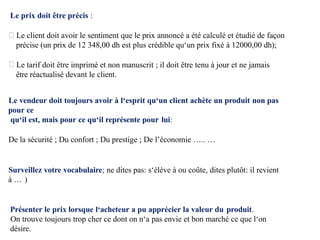 Le prix doit être précis :
Le client doit avoir le sentiment que le prix annoncé a été calculé et étudié de façon
précise (un prix de 12 348,00 dh est plus crédible qu‘un prix fixé à 12000,00 dh);
Le tarif doit être imprimé et non manuscrit ; il doit être tenu à jour et ne jamais
être réactualisé devant le client.
Le vendeur doit toujours avoir à l‘esprit qu‘un client achète un produit non pas
pour ce
qu‘il est, mais pour ce qu‘il représente pour lui:
De la sécurité ; Du confort ; Du prestige ; De l’économie ….. …
Surveillez votre vocabulaire; ne dites pas: s‘élève à ou coûte, dites plutôt: il revient
à … )
Présenter le prix lorsque l‘acheteur a pu apprécier la valeur du produit.
On trouve toujours trop cher ce dont on n‘a pas envie et bon marché ce que l‘on
désire.
 