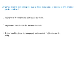 3) Qu’est ce qu’il faut faire pour que le client comprenne et accepte le prix proposé
par le vendeur ?
Rechercher et comprendre les besoins du client .
Argumenter en fonction des attentes du client.
Traiter les objections (techniques de traitement de l’objection sur le
prix).
 