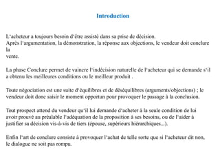Introduction
L‘acheteur a toujours besoin d‘être assisté dans sa prise de décision.
Après l‘argumentation, la démonstration, la réponse aux objections, le vendeur doit conclure
la
vente.
La phase Conclure permet de vaincre l‘indécision naturelle de l‘acheteur qui se demande s‘il
a obtenu les meilleures conditions ou le meilleur produit .
Toute négociation est une suite d‘équilibres et de déséquilibres (arguments/objections) ; le
vendeur doit donc saisir le moment opportun pour provoquer le passage à la conclusion.
Tout prospect attend du vendeur qu‘il lui demande d‘acheter à la seule condition de lui
avoir prouvé au préalable l‘adéquation de la proposition à ses besoins, ou de l‘aider à
justifier sa décision vis-à-vis de tiers (épouse, supérieurs hiérarchiques...).
Enfin l‘art de conclure consiste à provoquer l‘achat de telle sorte que si l‘acheteur dit non,
le dialogue ne soit pas rompu.
 