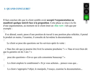 1- QUAND CONCLURE?
Il faut conclure dès que le client semble avoir accepté l‘argumentation ou
manifesté quelque intérêt face à la proposition. Cette phase se situe à la fin
d‘une argumentation, au moment où le client émet un «feu vert » tels que par
exemple :
Il se détend, sourit, passe d‘une position de travail à une position plus relâchée, il prend
le produit en mains, l‘examine, il consulte de lui-même la documentation.
Le client se pose des questions sur les services après la vente :
« Vous êtes sûr que je pourrai être livré la semaine prochaine ? » « Vous m‘avez bien dit
que la garantie est de 2 ans ? »
pose des questions « Est-ce que cela consomme beaucoup ? »
Le client emploie le conditionnel « Si je vous achetais... pensez-vous que...
Le client s‘approprie l‘objet, le manipule, l‘essaye, examine la documentation...
 