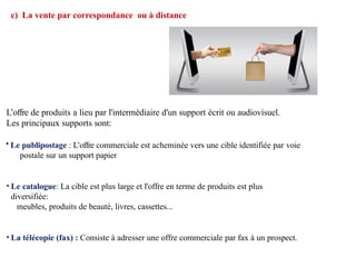 c) La vente par correspondance ou à distance
L’offre de produits a lieu par l'intermédiaire d'un support écrit ou audiovisuel.
Les principaux supports sont:
• Le publipostage : L’offre commerciale est acheminée vers une cible identifiée par voie
postale sur un support papier
• Le catalogue: La cible est plus large et l'offre en terme de produits est plus
diversifiée:
meubles, produits de beauté, livres, cassettes...
• La télécopie (fax) : Consiste à adresser une offre commerciale par fax à un prospect.
 