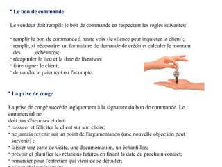 • Le bon de commande
Le vendeur doit remplir le bon de commande en respectant les règles suivantes:
- remplir le bon de commande à haute voix (le silence peut inquiéter le client);
- remplir, si nécessaire, un formulaire de demande de crédit et calculer le montant
des échéances;
- récapituler le lieu et la date de livraison;
- faire signer le client;
- demander le paiement ou l'acompte.
• La prise de conge
La prise de congé succède logiquement à la signature du bon de commande. Le
commercial ne
doit pas s'éterniser et doit:
- rassurer et féliciter le client sur son choix;
- ne jamais revenir sur un point de l'argumentation (une nouvelle objection peut
survenir) ;
- laisser une carte de visite, une documentation, un échantillon;
- prévoir et planifier les relations futures en fixant la date du prochain contact;
- remercier pour l'entretien qui vient de se dérouler;
 