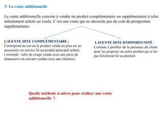 3- La vente additionnelle
La vente additionnelle consiste à vendre un produit complémentaire ou supplémentaire à celui
initialement acheté ou voulu. C‘est une vente qui ne nécessite pas de coût de prospection
supplémentaire.
LAVENTE DITE COMPLÉMENTAIRE :
Correspond au cas où le produit vendu en plus est un
accessoire ou service lié au produit principal acheté.
( exemple : tube de cirage vendu avec une paire de
chaussures ou cravate vendue avec une chemise)
LAVENTE DITE D'OPPORTUNITÉ :
Consiste à profiter de la présence du client
pour lui proposer un autre produit qui n’est
pas forcément lié au premier.
Quelle méthode à suivre pour réaliser une vente
additionnelle ?
 