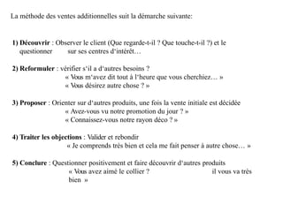 La méthode des ventes additionnelles suit la démarche suivante:
1) Découvrir : Observer le client (Que regarde-t-il ? Que touche-t-il ?) et le
questionner sur ses centres d‘intérêt…
2) Reformuler : vérifier s‘il a d‘autres besoins ?
« Vous m‘avez dit tout à l‘heure que vous cherchiez… »
« Vous désirez autre chose ? »
3) Proposer : Orienter sur d‘autres produits, une fois la vente initiale est décidée
« Avez-vous vu notre promotion du jour ? »
« Connaissez-vous notre rayon déco ? »
4) Traiter les objections : Valider et rebondir
« Je comprends très bien et cela me fait penser à autre chose… »
5) Conclure : Questionner positivement et faire découvrir d‘autres produits
« Vous avez aimé le collier ? il vous va très
bien »
 