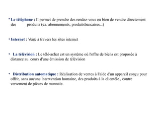 • Le téléphone : Il permet de prendre des rendez-vous ou bien de vendre directement
des produits (ex. abonnements, produitsbancaires...)
• Internet : Vente à travers les sites internet
• La télévision : Le télé-achat est un système où l'offre de biens est proposée à
distance au cours d'une émission de télévision
• Distribution automatique : Réalisation de ventes à l'aide d'un appareil conçu pour
offrir, sans aucune intervention humaine, des produits à la clientèle , contre
versement de pièces de monnaie.
 