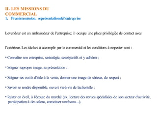 II- LES MISSIONS DU
COMMERCIAL
1. Premièremission: représentationdel'entreprise
Levendeur est un ambassadeur de l'entreprise; il occupe une place privilégiée de contact avec
l'extérieur. Les tâches à accomplir par le commercial et les conditions à respecter sont :
• Connaître son entreprise, sastratégie, sesobjectifs et y adhérer ;
• Soigner sapropre image, sa présentation ;
• Soigner ses outils d'aide à la vente, donner une image de sérieux, de respect ;
• Savoir se rendre disponible, ouvert vis-à-vis de laclientèle ;
• Rester en éveil, à l'écoute du marché (ex. lecture des revues spécialisées de son secteur d'activité,
participation à des salons, constituer unréseau...).
 