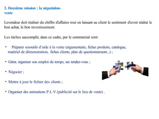 2. Deuxième mission : la négociation-
vente
Levendeur doit réaliser du chiffre d'affaires tout en laissant au client le sentiment d'avoir réalisé le
bon achat, le bon investissement.
Les tâches aaccomplir, dans ce cadre, par le commercial sont:
• Préparer sesoutils d’aide à la vente (argumentaire, fiches produits, catalogue,
matériel de démonstration, fiches clients, plan de questionnement...) ;
• Gérer, organiser son emploi du temps, ses rendez-vous ;
• Négocier ;
• Mettre à jour le fichier des clients ;
• Organiser des animations P.L.V.(publicité sur le lieu de vente) .
 