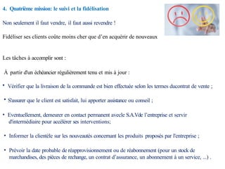 4. Quatrième mission: le suivi et la fidélisation
Non seulement il faut vendre, il faut aussi revendre !
Fidéliser ses clients coûte moins cher que d’en acquérir de nouveaux
Les tâches à accomplir sont :
À partir d'un échéancier régulièrement tenu et mis à jour :
• Vérifier que la livraison de la commande est bien effectuée selon les termes ducontrat de vente ;
• S'assurer que le client est satisfait, lui apporter assistance ou conseil ;
• Eventuellement, demeurer en contact permanent avecle S.A.Vde l’entreprise et servir
d'intermédiaire pour accélérer ses interventions;
• Informer la clientèle sur les nouveautés concernant les produits proposés par l'entreprise ;
• Prévoir la date probable de réapprovisionnement ou de réabonnement (pour un stock de
marchandises, des pièces de rechange, un contrat d’assurance, un abonnement à un service, ...) .
 
