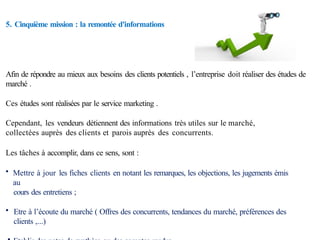 5. Cinquième mission : la remontée d'informations
Afin de répondre au mieux aux besoins des clients potentiels , l’entreprise doit réaliser des études de
marché .
Ces études sont réalisées par le service marketing .
Cependant, les vendeurs détiennent des informations très utiles sur le marché,
collectées auprès des clients et parois auprès des concurrents.
Les tâches à accomplir, dans ce sens, sont :
• Mettre à jour les fiches clients en notant les remarques, les objections, les jugements émis
au
cours des entretiens ;
• Etre à l’écoute du marché ( Offres des concurrents, tendances du marché, préférences des
clients ,...)
 