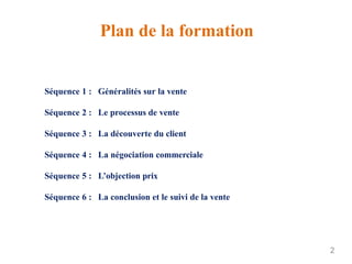 Plan de la formation
2
Séquence 1 : Généralités sur la vente
Séquence 2 : Le processus de vente
Séquence 3 : La découverte du client
Séquence 4 : La négociation commerciale
Séquence 5 : L’objection prix
Séquence 6 : La conclusion et le suivi de la vente
 