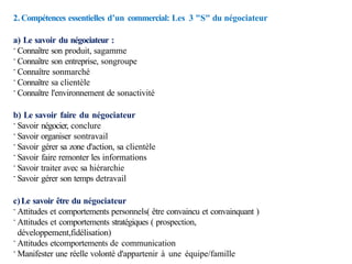 2. Compétences essentielles d’un commercial: Les 3 "S" du négociateur
a) Le savoir du négociateur :
· Connaître son produit, sagamme
· Connaître son entreprise, songroupe
· Connaître sonmarché
· Connaître sa clientèle
· Connaître l'environnement de sonactivité
b) Le savoir faire du négociateur
· Savoir négocier, conclure
· Savoir organiser sontravail
· Savoir gérer sa zone d'action, sa clientèle
· Savoir faire remonter les informations
· Savoir traiter avec sa hiérarchie
· Savoir gérer son temps detravail
c)Le savoir être du négociateur
· Attitudes et comportements personnels( être convaincu et convainquant )
· Attitudes et comportements stratégiques ( prospection,
développement,fidélisation)
· Attitudes etcomportements de communication
· Manifester une réelle volonté d'appartenir à une équipe/famille
 