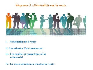 Séquence 1 : Généralités sur la vente
I. Présentation de la vente
II. Les missions d’un commercial
III. Les qualités et compétences d’un
commercial
IV. La communication en situation de vente
 