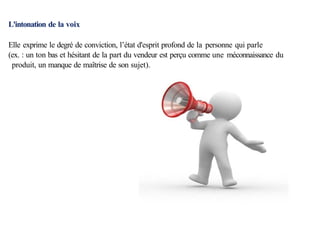 L'intonation de la voix
Elle exprime le degré de conviction, l’état d'esprit profond de la personne qui parle
(ex. : un ton bas et hésitant de la part du vendeur est perçu comme une méconnaissance du
produit, un manque de maîtrise de son sujet).
 