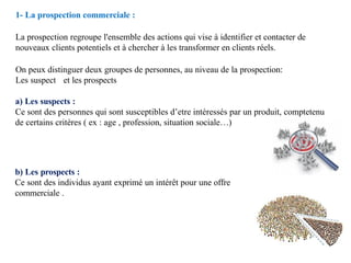 1- La prospection commerciale :
La prospection regroupe l'ensemble des actions qui vise à identifier et contacter de
nouveaux clients potentiels et à chercher à les transformer en clients réels.
On peux distinguer deux groupes de personnes, au niveau de la prospection:
Les suspect et les prospects
a) Les suspects :
Ce sont des personnes qui sont susceptibles d’etre intéressés par un produit, comptetenu
de certains critères ( ex : age , profession, situation sociale…)
b) Les prospects :
Ce sont des individus ayant exprimé un intérêt pour une offre
commerciale .
 