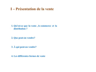 1. Qu'est-ce que la vente , le commerce et la
distribution ?
2. Que peut-on vendre?
3. À qui peut-on vendre?
4. Les différentes formes de vente
I – Présentation de la vente
 