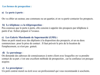 Les formes de prospection :
a) Le porte à porte :
On va cibler un secteur, une commune ou un quartier, et on va partir contacter les prospects.
b) Le téléphone ou la téléprospection :
Peu couteuse que le porte à porte, elle consiste à appeler des prospects par téléphone à
partir d’un fichier préparé à l’avance.
c) Les Galerie Marchande de Supermarché (GMS) :
Dans un petit stand avec des dépliants à la disposition des prospects, et un ou deux
commerciaux pour la prise de contact . Il faut prévoir le prix de la location de
l'emplacement, ce n'est pas gratuit.
d) Le parrainage :
On demande des adresses de connaissances à notre client avec lesquelles on va prendre
contact de sa part. c‘est une excellent méthode de prospection , car la confiance est presque
acquise.
e) Le prescripteur :
Un petit contrat moral ou écrit avec un professionnel qui vous recommande à sesclients.
 