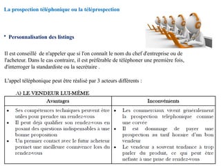 La prospection téléphonique ou la téléprospection
• Personnalisation des listings
Il est conseillé de n'appeler que si l'on connaît le nom du chef d'entreprise ou de
l'acheteur. Dans le cas contraire, il est préférable de téléphoner une première fois,
d'interroger la standardiste ou la secrétaire .
L'appel téléphonique peut être réalisé par 3 acteurs différents :
 