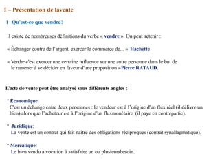 I – Présentation de lavente
1 Qu'est-ce que vendre?
Il existe de nombreuses définitions du verbe « vendre ». On peut retenir :
« Échanger contre de l’argent, exercer le commerce de... » Hachette
« Vendre c'est exercer une certaine influence sur une autre personne dans le but de
le ramener à se décider en faveur d'une proposition »Pierre RATAUD.
L’acte de vente peut être analysé sous différents angles :
• Économique:
C'est un échange entre deux personnes : le vendeur est à l’origine d'un flux réel (il délivre un
bien) alors que l’acheteur est à l’origine d'un fluxmonétaire (il paye en contrepartie).
• Juridique:
La vente est un contrat qui fait naître des obligations réciproques (contrat synallagmatique).
• Mercatique:
Le bien vendu a vocation à satisfaire un ou plusieursbesoin.
 