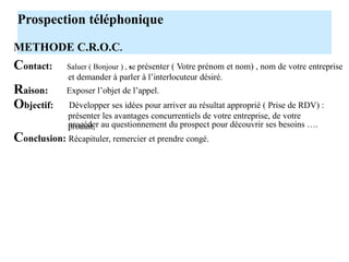 Prospection téléphonique
METHODE C.R.O.C.
Contact:
Raison:
Objectif:
Saluer ( Bonjour ) , se présenter ( Votre prénom et nom) , nom de votre entreprise
et demander à parler à l’interlocuteur désiré.
Exposer l’objet de l’appel.
Développer ses idées pour arriver au résultat approprié ( Prise de RDV) :
présenter les avantages concurrentiels de votre entreprise, de votre
produit,
procéder au questionnement du prospect pour découvrir ses besoins ….
Conclusion: Récapituler, remercier et prendre congé.
Certains utilisent le moyen mnémotechnique P.P.D.P.
Présentation
Pourquoi
Demande
La finalité est
identique à
Prise congé
 
