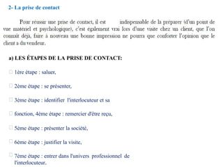2- La prise de contact
a) LES ÉTAPES DE LA PRISE DE CONTACT:
1ère étape : saluer,
2ème étape : se présenter,
3ème étape : identifier l'interlocuteur et sa
fonction, 4ème étape : remercier d'être reçu,
5ème étape : présenter la société,
6ème étape : justifier la visite,
7ème étape : entrer dans l'univers professionnel de
l'interlocuteur.
 