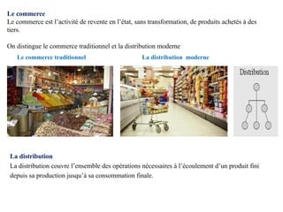 Le commerce
Le commerce est l’activité de revente en l’état, sans transformation, de produits achetés à des
tiers.
On distingue le commerce traditionnel et la distribution moderne
Le commerce traditionnel La distribution moderne
La distribution
La distribution couvre l’ensemble des opérations nécessaires à l’écoulement d’un produit fini
depuis sa production jusqu’à sa consommation finale.
 