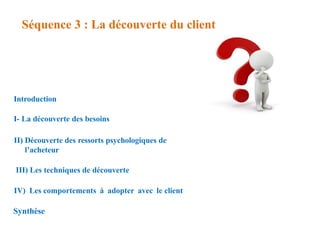 Séquence 3 : La découverte du client
Introduction
I- La découverte des besoins
II) Découverte des ressorts psychologiques de
l’acheteur
III) Les techniques de découverte
IV) Les comportements à adopter avec le client
Synthèse
 