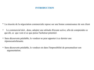 INTRODUCTION
• La réussite de la négociation commerciale repose sur une bonne connaissance de son client
• Le commercial doit , donc, adopter une attitude d'écoute active, afin de comprendre ce
que dit, ce que veut et ce que pense l'acheteur potentiel.
• Sans découverte préalable, le vendeur ne peut apporter à ce dernier une
réponsesatisfaisante.
• Sans découverte préalable, le vendeur est dans l'impossibilité de personnaliser son
argumentation.
 