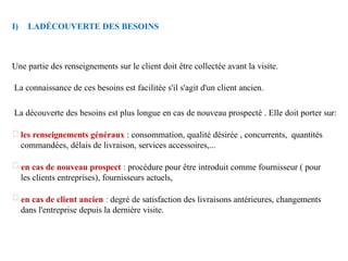 I) LADÉCOUVERTE DES BESOINS
Une partie des renseignements sur le client doit être collectée avant la visite.
La connaissance de ces besoins est facilitée s'il s'agit d'un client ancien.
La découverte des besoins est plus longue en cas de nouveau prospecté . Elle doit porter sur:
les renseignements généraux : consommation, qualité désirée , concurrents, quantités
commandées, délais de livraison, services accessoires,...
en cas de nouveau prospect : procédure pour être introduit comme fournisseur ( pour
les clients entreprises), fournisseurs actuels,
en cas de client ancien : degré de satisfaction des livraisons antérieures, changements
dans l'entreprise depuis la dernière visite.
 
