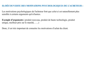 II) DÉCOUVERTE DES MOTIVATIONS PSYCHOLOGIQUES DE L’ACHETEUR :
Les motivations psychologiques de l'acheteur font que celui-ci est naturellement plus
sensible à certains arguments qu'à d'autres.
Exemple d’arguments ( produit nouveau, produit de haute technologie, produit
unique, meilleur prix sur le marché, …..)
Donc, il est très important de connaitre les motivations d’achat du client.
 
